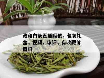 政和白茶直播罐装，包装礼盒，视频，审评，有收藏价值吗