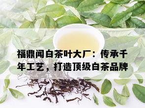 福鼎闻白茶叶大厂：传承千年工艺，打造顶级白茶品牌