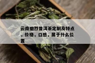 云南磨烈普洱茶定制及特点，价格，口感，属于什么位置