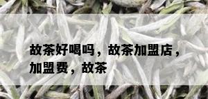 故茶好喝吗，故茶加盟店，加盟费，故茶