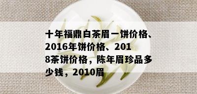 十年福鼎白茶眉一饼价格、2016年饼价格、2018茶饼价格，陈年眉珍品多少钱，2010眉