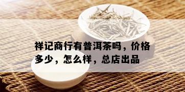 祥记商行有普洱茶吗，价格多少，怎么样，总店出品