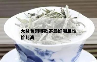 大益普洱哪款茶更好喝且性价比高