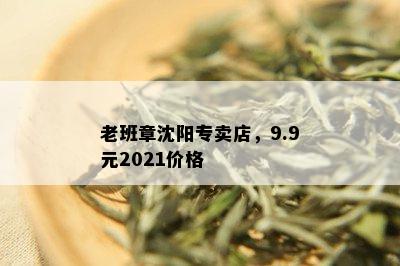 老班章沈阳专卖店，9.9元2021价格