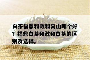 白茶福鼎和政和高山哪个好？福鼎白茶和政和白茶的区别及选择。