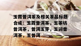 玉霞普洱茶及相关茶品标题合成：玉霞普洱茶，玉茶坊普洱茶，普洱玉芽，玉润普洱茶，玉普洱