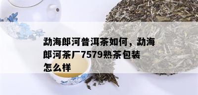 勐海郎河普洱茶如何，勐海郎河茶厂7579熟茶包装怎么样