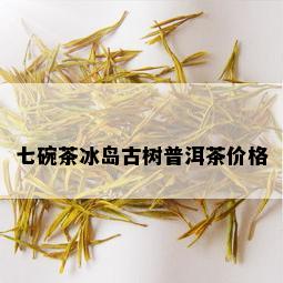 七碗茶冰岛古树普洱茶价格