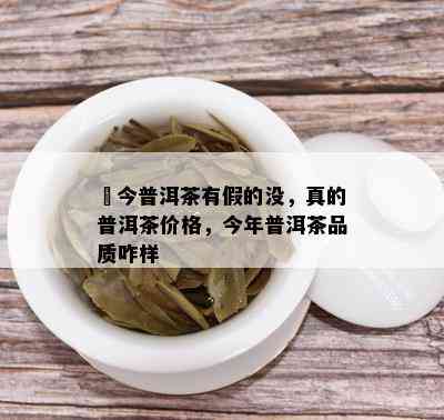 褔今普洱茶有假的没，真的普洱茶价格，今年普洱茶品质咋样