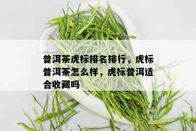 普洱茶虎标排名排行，虎标普洱茶怎么样，虎标普洱适合收藏吗