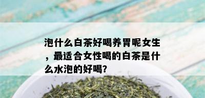 泡什么白茶好喝养胃呢女生，最适合女性喝的白茶是什么水泡的好喝？