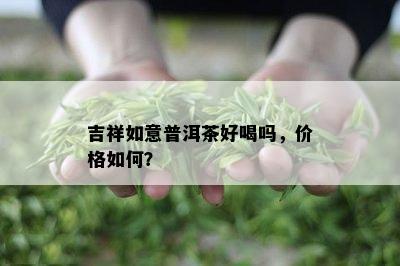 吉祥如意普洱茶好喝吗，价格如何？