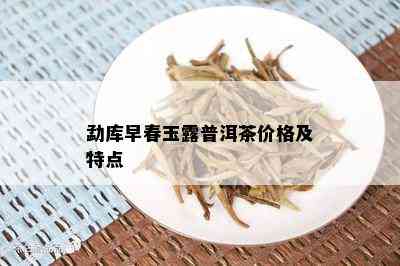 勐库早春玉露普洱茶价格及特点