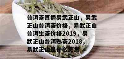 普洱茶直播易武正山，易武正山普洱茶价格，易武正山普洱生茶价格2019，易武正山普洱熟茶2018，易武正山是什么意思