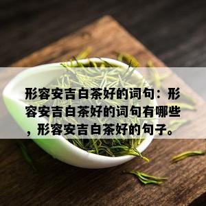 形容安吉白茶好的词句：形容安吉白茶好的词句有哪些，形容安吉白茶好的句子。