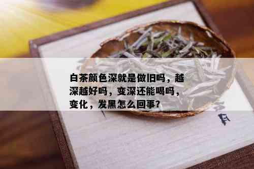 白茶颜色深就是做旧吗，越深越好吗，变深还能喝吗，变化，发黑怎么回事？