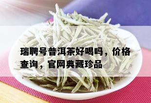 瑞聘号普洱茶好喝吗，价格查询，官网典藏珍品