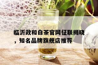 临沂政和白茶官网征联揭晓，知名品牌旗舰店推荐