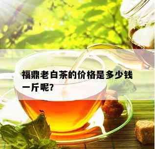 福鼎老白茶的价格是多少钱一斤呢？