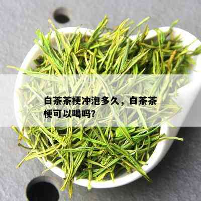 白茶茶梗冲泡多久，白茶茶梗可以喝吗？