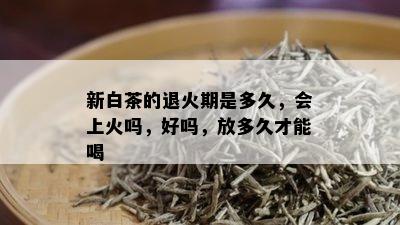 新白茶的退火期是多久，会上火吗，好吗，放多久才能喝