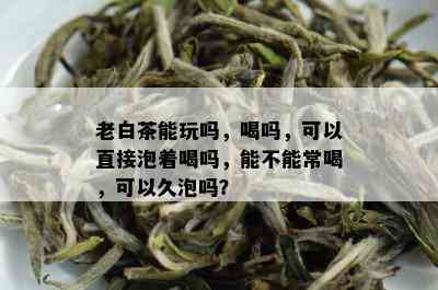 老白茶能玩吗，喝吗，可以直接泡着喝吗，能不能常喝，可以久泡吗？