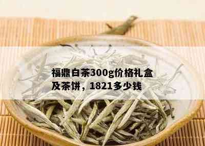 福鼎白茶300g价格礼盒及茶饼，1821多少钱