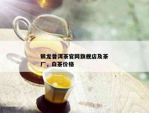 银龙普洱茶官网旗舰店及茶厂，白茶价格