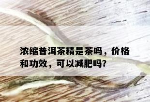 浓缩普洱茶精是茶吗，价格和功效，可以减肥吗？