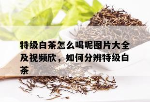 特级白茶怎么喝呢图片大全及视频欣，如何分辨特级白茶