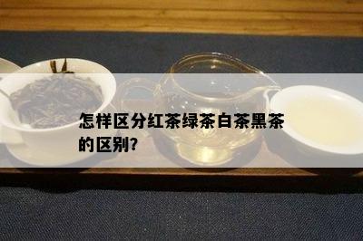 怎样区分红茶绿茶白茶黑茶的区别？