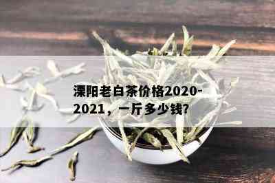 溧阳老白茶价格2020-2021，一斤多少钱？