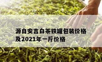 源自安吉白茶铁罐包装价格及2021年一斤价格