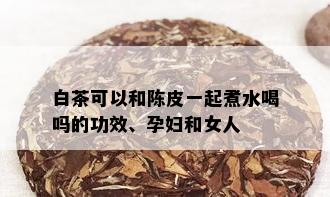 白茶可以和陈皮一起煮水喝吗的功效、孕妇和女人