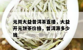 元岗大益普洱茶直播，大益开元饼茶价格，普洱源多少钱