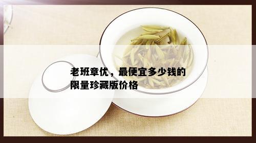 老班章优，更便宜多少钱的 *** 珍藏版价格