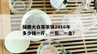 福鼎大白茶茶饼2016年多少钱一斤、一包、一盒？