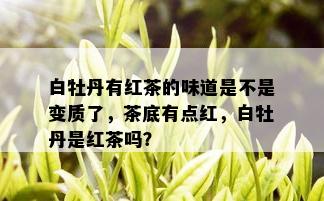 白牡丹有红茶的味道是不是变质了，茶底有点红，白牡丹是红茶吗？