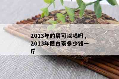 2013年的眉可以喝吗，2013年眉白茶多少钱一斤