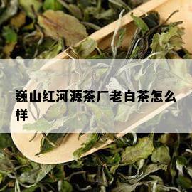 巍山红河源茶厂老白茶怎么样