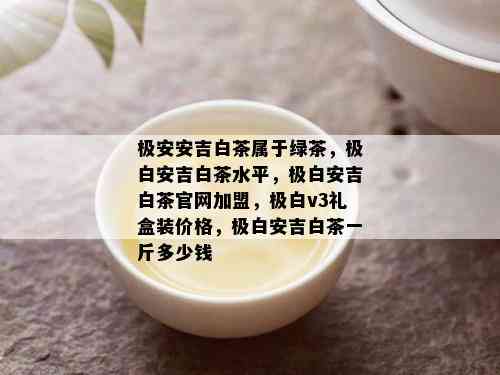 极安安吉白茶属于绿茶，极白安吉白茶水平，极白安吉白茶官网加盟，极白v3礼盒装价格，极白安吉白茶一斤多少钱