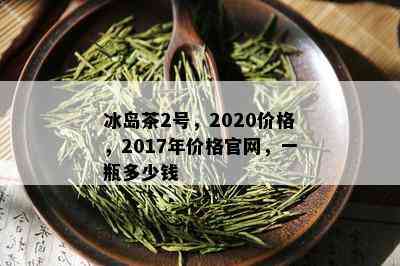 冰岛茶2号，2020价格，2017年价格官网，一瓶多少钱