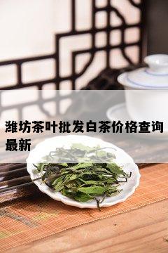 潍坊茶叶批发白茶价格查询最新