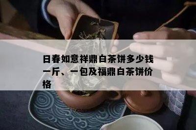 日春如意祥鼎白茶饼多少钱一斤、一包及福鼎白茶饼价格