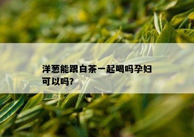 洋葱能跟白茶一起喝吗孕妇可以吗？