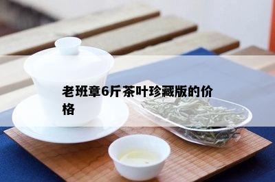 老班章6斤茶叶珍藏版的价格