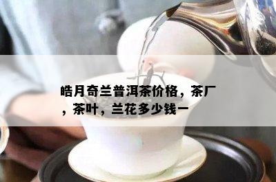 皓月奇兰普洱茶价格，茶厂，茶叶，兰花多少钱一