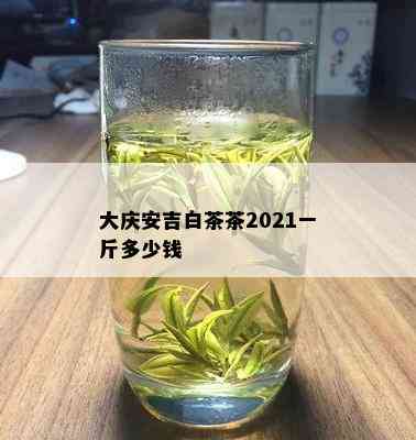 大庆安吉白茶茶2021一斤多少钱