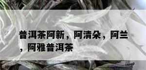 普洱茶阿新，阿清朵，阿兰，阿雅普洱茶