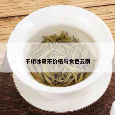 于翔冰岛茶价格与食色云南